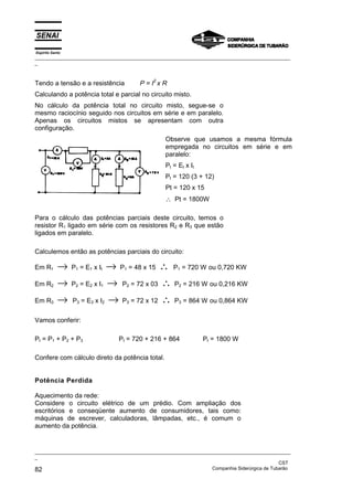 Espírito Santo
_________________________________________________________________________________________________
_
_________________________________________________________________________________________________
_
CST
82 Companhia Siderúrgica de Tubarão
Tendo a tensão e a resistência P = I2
x R
Calculando a potência total e parcial no circuito misto.
No cálculo da potência total no circuito misto, segue-se o
mesmo raciocínio seguido nos circuitos em série e em paralelo.
Apenas os circuitos mistos se apresentam com outra
configuração.
Observe que usamos a mesma fórmula
empregada no circuitos em série e em
paralelo:
Pt = Et x It
Pt = 120 (3 + 12)
Pt = 120 x 15
∴ Pt = 1800W
Para o cálculo das potências parciais deste circuito, temos o
resistor R1 ligado em série com os resistores R2 e R3 que estão
ligados em paralelo.
Calculemos então as potências parciais do circuito:
Em R1 → P1 = E1 x It → P1 = 48 x 15 ∴ P1 = 720 W ou 0,720 KW
Em R2 → P2 = E2 x I1 → P2 = 72 x 03 ∴ P2 = 216 W ou 0,216 KW
Em R3 → P3 = E3 x I2 → P3 = 72 x 12 ∴ P3 = 864 W ou 0,864 KW
Vamos conferir:
Pt = P1 + P2 + P3 Pt = 720 + 216 + 864 Pt = 1800 W
Confere com cálculo direto da potência total.
Potência Perdida
Aquecimento da rede:
Considere o circuito elétrico de um prédio. Com ampliação dos
escritórios e conseqüente aumento de consumidores, tais como:
máquinas de escrever, calculadoras, lâmpadas, etc., é comum o
aumento da potência.
 