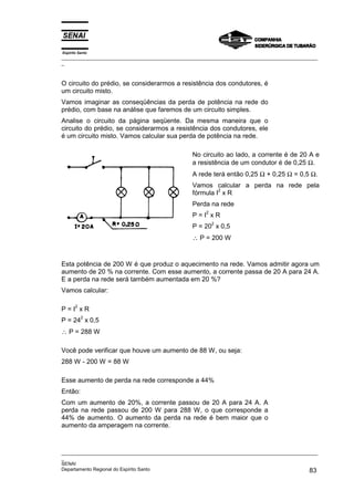 Espírito Santo
_________________________________________________________________________________________________
_
_________________________________________________________________________________________________
_
SENAI
Departamento Regional do Espírito Santo 83
O circuito do prédio, se considerarmos a resistência dos condutores, é
um circuito misto.
Vamos imaginar as conseqüências da perda de potência na rede do
prédio, com base na análise que faremos de um circuito simples.
Analise o circuito da página seqüente. Da mesma maneira que o
circuito do prédio, se considerarmos a resistência dos condutores, ele
é um circuito misto. Vamos calcular sua perda de potência na rede.
No circuito ao lado, a corrente é de 20 A e
a resistência de um condutor é de 0,25 Ω.
A rede terá então 0,25 Ω + 0,25 Ω = 0,5 Ω.
Vamos calcular a perda na rede pela
fórmula I
2
x R
Perda na rede
P = I
2
x R
P = 20
2
x 0,5
∴ P = 200 W
Esta potência de 200 W é que produz o aquecimento na rede. Vamos admitir agora um
aumento de 20 % na corrente. Com esse aumento, a corrente passa de 20 A para 24 A.
E a perda na rede será também aumentada em 20 %?
Vamos calcular:
P = I
2
x R
P = 24
2
x 0,5
∴ P = 288 W
Você pode verificar que houve um aumento de 88 W, ou seja:
288 W - 200 W = 88 W
Esse aumento de perda na rede corresponde a 44%
Então:
Com um aumento de 20%, a corrente passou de 20 A para 24 A. A
perda na rede passou de 200 W para 288 W, o que corresponde a
44% de aumento. O aumento da perda na rede é bem maior que o
aumento da amperagem na corrente.
 
