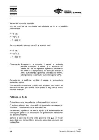 Espírito Santo
_________________________________________________________________________________________________
_
_________________________________________________________________________________________________
_
CST
84 Companhia Siderúrgica de Tubarão
Vamos ver um outro exemplo:
Por um condutor de 2Ω circula uma corrente de 10 A. A potência
perdida será:
P = I
2
x R
P = 10
2
x 2
∴ P = 200 W
Se a corrente for elevada para 20 A, a perda será:
P = I
2
x R
P = 20
2
x 2
∴ P = 800 W
Observação: Aumentando a corrente 2 vezes, a potência
perdida aumentou 4 vezes, e a temperatura?
Vamos ver? Se por hipótese, a potência perdida for
de 200W e a temperatura no condutor estiver a
30ºC, aumentando a potência perdida para 800 W,
a temperatura no condutor aumentará para 120ºC.
Aumentando a potência perdida 4 vezes, a temperatura
aumenta 4 vezes.
Um aumento na corrente provoca um aumento bem maior na
temperatura isso gera maior risco quanto à segurança, maior
risco de incêndio.
Potência em Rede
Potência em rede é aquela que o sistema elétrico fornecer.
O sistema elétrico tem uma potência instalada que congrega:
Tomadas, Transformadores e Hidroelétricas.
Em resumo, a potência da rede é aquela que as Hidroelétricas
conseguem gerar e as instalações se possibilitam transportar
até os consumidores.
Sempre a potência de uma fonte geradora terá que ser maior
que a dos seus consumidores somadas as perdas possíveis nas
instalações.
 