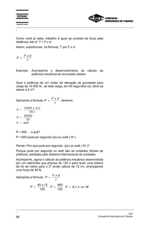 Espírito Santo
_________________________________________________________________________________________________
_
_________________________________________________________________________________________________
_
CST
86 Companhia Siderúrgica de Tubarão
Como você já sabe, trabalho é igual ao produto da força pela
distância, isto é” T = F x d.
Assim, substituindo, na fórmula, T por F x d
P
F x d
t
=
Exemplo: Acompanhe o desenvolvimento do cálculo da
potência mecânica do enunciado abaixo:
Qual a potência de um motor de elevação de guindaste para
carga de 10 000 N., se esta carga, em 50 segundos (s), deve se
elevar a 3 m?
Aplicando a fórmula P
F x d
t
= , teremos:
P
x m
s
P
P
=
=
=
10000 3
50
30000
50
600
P = 600 ... o quê?
P = 600 joule por segundo (j/s) ou watt ( W ).
Pense ! Por que joule por segundo (j/s) ou watt ( W )?
Porque joule por segundo ou watt são as unidades oficiais de
potência, adotadas pelo Sistema Internacional de unidades.
Acompanhe, agora o cálculo da potência mecânica desenvolvida
por um eletricista que precisa de 120 s para levar uma bobina
de fio de cobre para o 2
o
andar (altura de 12 m), empregando
uma força de 40 N.
Aplicando a fórmula: P
F x d
t
=
P
x
P P j s ou W
= = =
40 12
120
480
120
4 /
 
