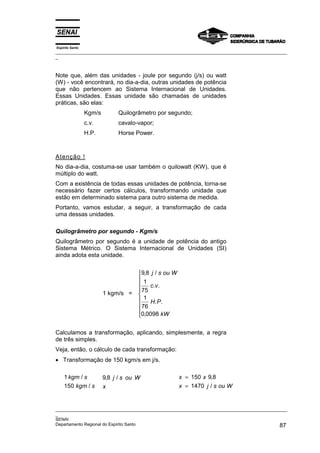 Espírito Santo
_________________________________________________________________________________________________
_
_________________________________________________________________________________________________
_
SENAI
Departamento Regional do Espírito Santo 87
Note que, além das unidades - joule por segundo (j/s) ou watt
(W) - você encontrará, no dia-a-dia, outras unidades de potência
que não pertencem ao Sistema Internacional de Unidades.
Essas Unidades. Essas unidade são chamadas de unidades
práticas, são elas:
Kgm/s Quilogrâmetro por segundo;
c.v. cavalo-vapor;
H.P. Horse Power.
Atenção !
No dia-a-dia, costuma-se usar também o quilowatt (KW), que é
múltiplo do watt.
Com a existência de todas essas unidades de potência, torna-se
necessário fazer certos cálculos, transformando unidade que
estão em determinado sistema para outro sistema de medida.
Portanto, vamos estudar, a seguir, a transformação de cada
uma dessas unidades.
Quilogrâmetro por segundo - Kgm/s
Quilogrâmetro por segundo é a unidade de potência do antigo
Sistema Métrico. O Sistema Internacional de Unidades (SI)
ainda adota esta unidade.
1 kgm/s =
9 8
1
75
1
76
0 0098
, /
. .
. .
,
j s ou W
c v
H P
kW









Calculamos a transformação, aplicando, simplesmente, a regra
de três simples.
Veja, então, o cálculo de cada transformação:
• Transformação de 150 kgm/s em j/s.
1
150
kgm s
kgm s
/
/
9 8
, /
j s ou W
x
x x
x j s ou W
=
=
150 9 8
1470
,
/
 