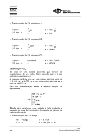 Espírito Santo
_________________________________________________________________________________________________
_
_________________________________________________________________________________________________
_
CST
88 Companhia Siderúrgica de Tubarão
• Transformação de 150 kgm/s em c.v.
1
150
kgm s
kgm s
/
/
1
75
cv
x
x x
x cv
=
=
150
1
75
2 .
• Transformação de 150 kgm/s em H.P.
1
150
kgm s
kgm s
/
/
1
76
H P
x
. . x x
x H P
=
=
150
1
76
19
, . .
• Transformação de 150 kgm/s em KW.
1
150
kgm s
kgm s
/
/
0 0098
, kW
x
x x
x kW
=
=
150 0 0098
147
,
,
Cavalo-Vapor (c.v.)
Se você ler uma dessas plaquetas que indicam as
características de um motor, ficará sabendo qual é a sua
potência mecânica em c.v.
A potência mecânica em c.v., nos motores elétricos, varia de
1/10 (0,1 c.v.) a 50.000 c.v. e, em certas usinas elétricas, vai a
mais de 100.000 c.v.
Para sua transformação, existe a seguinte relação de
equivalência:
1
736
75
736
746
0 736
c v
j s ou W
kgm s
H P
kW
. .
/
/
. .
,









Cálculo para transformar essa unidade é feito mediante a
aplicação da regra de três simples. Acompanhe os cálculos de
cada transformação:
• Transformação de 5 c.v. em j/s
1
5
cv
cv
.
.
736 kW
x
x x
x j s ou W
=
=
5 736
3 68
, /
 