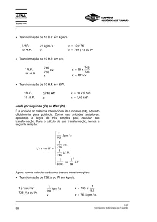 Espírito Santo
_________________________________________________________________________________________________
_
_________________________________________________________________________________________________
_
CST
90 Companhia Siderúrgica de Tubarão
• Transformação de 10 H.P. em kgm/s.
1
10
H P
H P
. .
. .
76 kgm s
x
/ x x
x j s ou W
=
=
10 76
760 /
• Transformação de 10 H.P. em c.v.
1
10
H P
H P
. .
. .
746
736
c v
x
. . x x
x cv
=
=
10
746
736
101
, .
• Transformação de 10 H.P. em KW.
1
10
H P
H P
. .
. .
0 746
, kW
x
x x
x kW
=
=
10 0 746
7 46
,
,
Joule por Segundo (j/s) ou Watt (W)
É a unidade do Sistema Internacional de Unidades (SI), adotado
oficialmente para potência. Como nas unidades anteriores,
aplicamos a regra de três simples para calcular sua
transformação. Para o cálculo de sua transformação, temos a
seguinte relação:
1
1
9 8
1
736
1
746
1
1000
1
10
3
j s ou W
kgm s
cv
H P
ou kW
/
,
/
.
. .
=











Agora, vamos calcular cada uma dessas transformações:
• Transformação de 736 j/s ou W em kgm/s.
1
736
j s ou W
j s ou W
/
/
1
9 8
,
/
kgm s
x
x x
x kgm s
=
=
736
1
9 8
751
,
, / .
 