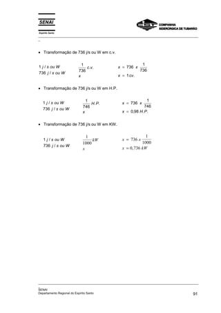 Espírito Santo
_________________________________________________________________________________________________
_
_________________________________________________________________________________________________
_
SENAI
Departamento Regional do Espírito Santo 91
• Transformação de 736 j/s ou W em c.v.
1
736
j s ou W
j s ou W
/
/
1
736
c v
x
. . x x
x cv
=
=
736
1
736
1 .
• Transformação de 736 j/s ou W em H.P.
1
736
j s ou W
j s ou W
/
/
1
746
H P
x
. . x x
x H P
=
=
736
1
746
0 98
, . .
• Transformação de 736 j/s ou W em KW.
1
736
j s ou W
j s ou W
/
/
1
1000
kW
x
x x
x kW
=
=
736
1
1000
0 736
,
 