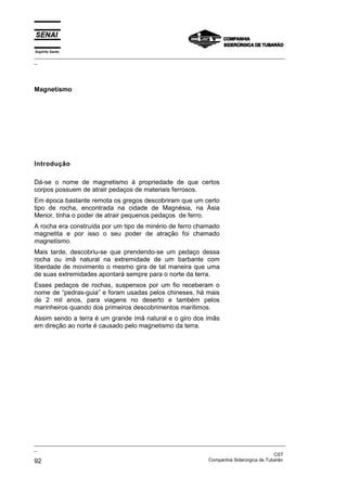 Espírito Santo
_________________________________________________________________________________________________
_
_________________________________________________________________________________________________
_
CST
92 Companhia Siderúrgica de Tubarão
Magnetismo
Introdução
Dá-se o nome de magnetismo à propriedade de que certos
corpos possuem de atrair pedaços de materiais ferrosos.
Em época bastante remota os gregos descobriram que um certo
tipo de rocha, encontrada na cidade de Magnésia, na Ásia
Menor, tinha o poder de atrair pequenos pedaços de ferro.
A rocha era construída por um tipo de minério de ferro chamado
magnetita e por isso o seu poder de atração foi chamado
magnetismo.
Mais tarde, descobriu-se que prendendo-se um pedaço dessa
rocha ou imã natural na extremidade de um barbante com
liberdade de movimento o mesmo gira de tal maneira que uma
de suas extremidades apontará sempre para o norte da terra.
Esses pedaços de rochas, suspensos por um fio receberam o
nome de “pedras-guia” e foram usadas pelos chineses, há mais
de 2 mil anos, para viagens no deserto e também pelos
marinheiros quando dos primeiros descobrimentos marítimos.
Assim sendo a terra é um grande ímã natural e o giro dos ímãs
em direção ao norte é causado pelo magnetismo da terra.
 