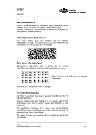 Espírito Santo
_________________________________________________________________________________________________
_
_________________________________________________________________________________________________
_
SENAI
Departamento Regional do Espírito Santo 97
Relutância Magnética
Dá-se o nome de relutância magnética à propriedade de certas
substâncias se oporem à circulação, das linhas de força.
Pode-se comparar o circuito elétrico à resistência se opondo a
passagem da corrente elétrica.
Teoria Molecular da Magnetização
Esta teoria ensina que cada molécula de um material
magnetizável constitui um diminuto ímã cujo eixo encontram-se
desalinhado em relação as outras moléculas.
Barra de aço não Magnetizada
Colocando-se esta barra sob os efeitos de um campo
magnético, as moléculas alinha-se polarizando assim a barra.
Barra de aço sob ação de um campo
magnético.
As moléculas se orientam numa só direção.
Permeabilidade Magnética
As linhas magnéticas atravessam qualquer substância; não há
isolantes para elas.
Existem substâncias que facilitam a passagem das linhas
magnéticas assim como, existem outras que dificultam a sua
passagem.
Permeabilidade magnética é o mesmo que condutibilidade
magnética ou seja, a facilidade que certos materiais oferecem à
passagem das linhas magnéticas.
Os metais ferrosos em geral são bons condutores das linhas
magnéticas.
 