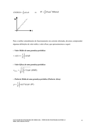 FACULDADE DE ENGENHARIA DE SOROCABA – TÓPICOS DE ENGENHARIA ELÉTRICA I
PROF. JOEL ROCHA PINTO
4
∫= dttpENERGIA ).( ⇒ ∫= dttW π500sen25 2
W
t
W
t
Para o melhor entendimento do funcionamento em corrente alternada, devemos compreender
algumas definições de valor nédio e valor eficaz, que apresentaremos a seguir:
- Valor Médio de uma grandeza periódica:
∫>=<
T
dttx
T
tx
0
)(
1
)(
- Valor Eficaz de uma grandeza periódica:
)()(
1
0
2
RMSdttx
T
x
T
eficaz ∫=
- Potência Média de uma grandeza periódica (Potência Ativa):
)()(*)(
1
0
Wdttitv
T
p
T
∫=
 