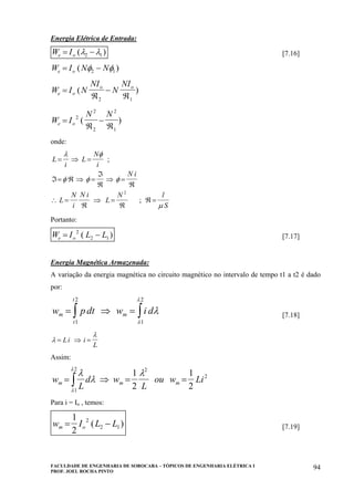 FACULDADE DE ENGENHARIA DE SOROCABA – TÓPICOS DE ENGENHARIA ELÉTRICA I
PROF. JOEL ROCHA PINTO
94
Energia Elétrica de Entrada:
W Ie o= −( )λ λ2 1 [7.16]
W I N Ne o= −( )φ φ2 1
W I N
NI
N
NI
e o
o o
=
ℜ
−
ℜ
( )
2 1
W I
N N
e o=
ℜ
−
ℜ
2
2
2
2
1
( )
onde:
L
i
L
N
i
N i
L
N
i
N i
L
N l
S
= ⇒ =
ℑ= ℜ ⇒ =
ℑ
ℜ
⇒ =
ℜ
∴ =
ℜ
⇒ =
ℜ
ℜ =
λ φ
φ φ φ
µ
;
;
2
Portanto:
W I L Le o= −2
2 1( ) [7.17]
Energia Magnética Armazenada:
A variação da energia magnética no circuito magnético no intervalo de tempo t1 a t2 é dado
por:
w pdt w i dm m
t
t
= ⇒ = ∫∫ λ
λ
λ
1
2
1
2
[7.18]
λ
λ
= ⇒ =Li i
L
Assim:
w
L
d w
L
ou w Lim m m= ⇒ = =∫
λ
λ
λ
λ
λ
1
2
1
2
2
1
2
2
Para i = Io , temos:
w I L Lm o= −
1
2
2
2 1( ) [7.19]
 