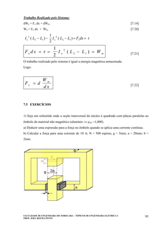 FACULDADE DE ENGENHARIA DE SOROCABA – TÓPICOS DE ENGENHARIA ELÉTRICA I
PROF. JOEL ROCHA PINTO
95
Trabalho Realizado pelo Sistema:
dWe = Fe dx + dWm [7.14]
We = Fe dx + Wm [7.20]
I L L I L L F dxo o e
2
2 1
2
2 1
1
2
( ) ( )− − − = = τ
F d x I L L We o m= = − =τ
1
2
2
2 1( ) [7.21]
O trabalho realizado pelo sistema é igual a energia magnética armazenada.
Logo:
F d
W
d xe
m
= [7.22]
7.5 EXERCÍCIOS
1) Seja um solenóide onde a seção transversal do núcleo é quadrada com placas paralelas ao
êmbolo de material não magnético (alumínio ⇒ µAl =1,000).
a) Deduzir uma expressão para a força no êmbolo quando se aplica uma corrente contínua.
b) Calcular a força para uma corrente de 10 A; N = 500 espiras; g = 5mm; a = 20mm; b =
2mm.
 