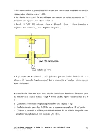 FACULDADE DE ENGENHARIA DE SOROCABA – TÓPICOS DE ENGENHARIA ELÉTRICA I
PROF. JOEL ROCHA PINTO
96
2) Seja um solenóide de geometria cilíndrica com uma luva ao redor do êmbolo de material
não magnético (alumínio ⇒ µAl =1,000).
a) Se a bobina de excitação for percorrida por uma corrente em regime permanente em CC,
determinar uma expressão para a força no êmbolo.
b) Para I = 10 A, N = 500 espiras; g = 5mm; a = 20mm; b = 2mm; l = 40mm; determinar a
magnitude de F. Admitir µferro = ∞ e desprezar a dispersão.
3) Seja o solenóide do exercício 3, sendo percorrido por uma corrente alternada de 10 A
eficaz, a 60 Hz, qual a força instantânea? Qual a força média se N, a, b, e l são os mesmos
valores numéricos?
4) Um eletroimã, como o da figura baixo, é ligado, mantendo-se o entreferro constante e igual
a 3 mm através da força da mola de 51 kgf. A bobina tem 500 espiras e sua resistência é de 3
Ω.
a) Qual a tensão contínua a ser aplicada para se obter uma força de 51 kgf.
b) Qual a tensão alternada eficaz de 60 Hz, para se obter essa mesma força (51 kgf médio)
c) Comente e justifique a diferença de comportamento de um circuito magnético com
entreferro variável operando com excitação C.C. e C.A.
 