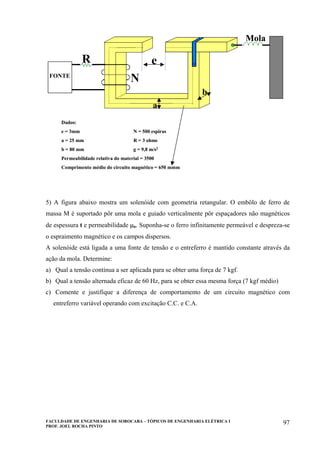 FACULDADE DE ENGENHARIA DE SOROCABA – TÓPICOS DE ENGENHARIA ELÉTRICA I
PROF. JOEL ROCHA PINTO
97
FONTE
R
N
e
a
b
Mola
Dados:
e = 3mm N = 500 espiras
a = 25 mm R = 3 ohms
b = 80 mm g = 9,8 m/s2
Permeabilidade relativa do material = 3500
Comprimento médio do circuito magnético = 650 mmm
FONTE
R
N
e
a
b
Mola
FONTEFONTE
R
N
e
a
b
Mola
Dados:
e = 3mm N = 500 espiras
a = 25 mm R = 3 ohms
b = 80 mm g = 9,8 m/s2
Permeabilidade relativa do material = 3500
Comprimento médio do circuito magnético = 650 mmm
5) A figura abaixo mostra um solenóide com geometria retangular. O embôlo de ferro de
massa M é suportado pôr uma mola e guiado verticalmente pôr espaçadores não magnéticos
de espessura t e permeabilidade µo. Suponha-se o ferro infinitamente permeável e despreza-se
o espraimento magnético e os campos dispersos.
A solenóide está ligada a uma fonte de tensão e o entreferro é mantido constante através da
ação da mola. Determine:
a) Qual a tensão contínua a ser aplicada para se obter uma força de 7 kgf.
b) Qual a tensão alternada eficaz de 60 Hz, para se obter essa mesma força (7 kgf médio)
c) Comente e justifique a diferença de comportamento de um circuito magnético com
entreferro variável operando com excitação C.C. e C.A.
 