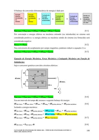 FACULDADE DE ENGENHARIA DE SOROCABA – TÓPICOS DE ENGENHARIA ELÉTRICA I
PROF. JOEL ROCHA PINTO
100
O balanço de conversão eletromecânica de energia é dado por:
Variação de
Energia
Elétrica
armazenada
Perdas ou
Energias
dissipadas
sob a forma
de calor
Variação de
Energia
Magnética
armazenada
Energia
Elétrica
introduzida
no
sistema
Energia
Mecânica
introduzida
no
sistema
Variação de
Energia
Mecânica
armazenada
+ +++=
Eelét. Intro. + Emec. Intro. = ∆Emec. + ∆Emag, + ∆Eelét. + ∑perdas [8.1]
Por convenção a energia elétrica ou mecânica entrando (ou introduzida) no sistema será
considerada positiva e a energia elétrica ou mecânica saindo do sistema (ou fornecida) será
considerada negativa:
Efornec. = - Eintro. [8.2]
Nos conversores de acoplamento por campo magnético, podemos reduzir a equação (1) a:
Eelét. Intro. + Emec. Intro. = ∆Emec. + ∆Emag, + ∑perdas [8.3]
Equação de Energia Mecânica, Força Mecânica e Conjugado Mecânico em Função de
Indutâncias:
Seja o conversor genérico com dois circuitos elétricos:
Eelét. Intro. + Emec. Intro. = ∆Emec. + ∆Emag, + ∑perdas [8.4]
Em um intervalo de tempo dt, teremos o seguinte balanço de energia:
dEelét. Intro. + dEmec. Intro. = dEmec. + dEmag, + dEperdas elétricas + dEperdas mecânicas [8.6]
Isolando a energia mecânica:
dEelét. Intro. - dEmag, - dEperdas elétricas = - dEmec. Intro. + dEmec. + dEperdas mecânicas
dEelét. Intro. - dEmag, - dEperdas elétricas = dEmec. retirada + dEmec. + dEperdas mecânicas
dEelét. Intro. - dEmag, - dEperdas elétricas = dEmec. Total desenv. [8.7]
dEelét. Intro. = Pelét. Intro.. dt [8.8]
 