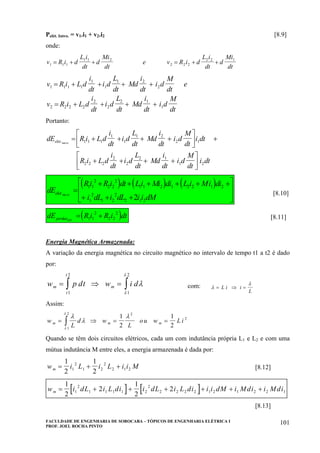 FACULDADE DE ENGENHARIA DE SOROCABA – TÓPICOS DE ENGENHARIA ELÉTRICA I
PROF. JOEL ROCHA PINTO
101
Pelét. Intro. = v1.i1 + v2.i2 [8.9]
onde:
v R i d
L i
dt
d
Mi
dt
e v R i d
L i
dt
d
Mi
dt1 1 1
1 1 2
2 2 2
2 2 1
= + + = + +
v R i L d
i
dt
i d
L
dt
Md
i
dt
i d
M
dt
e
v R i L d
i
dt
i d
L
dt
Md
i
dt
i d
M
dt
1 1 1 1
1
1
1 2
2
2 2 2 2
2
2
2 1
1
= + + + +
= + + + +
Portanto:
dE R i L d
i
dt
i d
L
dt
Md
i
dt
i d
M
dt
i dt
R i L d
i
dt
i d
L
dt
Md
i
dt
i d
M
dt
i dt
elet ro.int .
= + + + +
⎡
⎣
⎢
⎤
⎦
⎥ +
+ + + +
⎡
⎣
⎢
⎤
⎦
⎥
1 1 1
1
1
1 2
2 1
2 2 2
2
2
2 1
1 2
( ) ( ) ( )dE
Ri R i dt Li Mi di L i Mi di
i dL i dL i i dM
elet ro.int .
=
+ + + + + +
+ + +
⎡
⎣
⎢
⎢
⎤
⎦
⎥
⎥
1 1
2
2 2
2
1 1 2 1 2 2 1 2
1
2
1 2
2
2 1 22
[8.10]
( )dE R i R i dtperdaselet.
= +1 1
2
2 2
2
[8.11]
Energia Magnética Armazenada:
A variação da energia magnética no circuito magnético no intervalo de tempo t1 a t2 é dado
por:
w p dt w i dm m
t
t
= ⇒ = ∫∫ λ
λ
λ
1
2
1
2
com: λ
λ
= ⇒ =L i i
L
Assim:
w
L
d w
L
ou w L im m m= ⇒ = =∫
λ
λ
λ
λ
λ
1
2
1
2
2
1
2
2
Quando se têm dois circuitos elétricos, cada um com indutância própria L1 e L2 e com uma
mútua indutância M entre eles, a energia armazenada é dada por:
w i L i L i i Mm = + +
1
2
1
21
2
1 2
2
2 1 2 [8.12]
[ ] [ ]w i dL i L di i dL i L di i i dM i Mdi i Mdim = + + + + + +
1
2
2
1
2
21
2
1 1 1 1 2
2
2 2 2 2 1 2 1 2 2 1
[8.13]
 