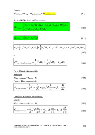 FACULDADE DE ENGENHARIA DE SOROCABA – TÓPICOS DE ENGENHARIA ELÉTRICA I
PROF. JOEL ROCHA PINTO
102
Portanto:
dEelét. Intro. - dEmag, - dEperdas elétricas = dEmec. Total desenv. [8.7]
[8.10] – [8.13] – [8.11] = dEmec. Total desenv.
( ) ( ) ( )dE
Ri R i dt Li Mi di L i Mi di
i dL i dL i i dM
elet ro.int .
=
+ + + + + +
+ + +
⎡
⎣
⎢
⎢
⎤
⎦
⎥
⎥
1 1
2
2 2
2
1 1 2 1 2 2 1 2
1
2
1 2
2
2 1 22
[8.10]
-
( )dE R i R i dtperdaselet.
= +1 1
2
2 2
2
[8.11]
-
[ ] [ ]w i dL i L di i dL i L di i i dM i Mdi i Mdim = + + + + + +
1
2
2
1
2
21
2
1 1 1 1 2
2
2 2 2 2 1 2 1 2 2 1
[8.13]
=
dE i dL i dL i i dMmec totalde volvida. sen
= + +
1
2
1
21
2
1 2
2
2 1 2 [8.14]
Força Mecânica Desenvolvida:
translação
dEmec. Total desenv. = Fdesenv. . dx [8.15]
Fdesenv. = dEmec. Total desenv. / dx
F i d
L
dx
i d
L
dx
i i d
M
dxde volvidasen = + +
1
2
1
21
2 1
2
2 2
1 2 [8.16]
Conjugado Mecânico Desenvolvido :
rotação
dEmec. Total desenv. = Cdesenv. . dθ [8.17]
C i d
L
d
i d
L
d
i i d
M
dde volvidosen = + +
1
2
1
21
2 1
2
2 2
1 2
θ θ θ [8.18]
 