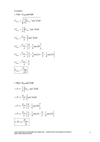 FACULDADE DE ENGENHARIA DE SOROCABA – TÓPICOS DE ENGENHARIA ELÉTRICA I
PROF. JOEL ROCHA PINTO
5
Exemplos:
1. V(t) = Vmáx.sen θ dθ
∫=
π
θθ
π 0
22
. sen
1
dVV máxeficaz
∫=
π
θθ
π 0
22
.
2
sen
1
dVV máxeficaz
∫=
π
θθ
π 0
2
2
.2
sen d
V
V máx
eficaz
π
θ
θ
π 0
2
.2
2sen
4
1
2 ⎥⎦
⎤
⎢⎣
⎡
−= máx
eficaz
V
V
⎥⎦
⎤
⎢⎣
⎡
−−−= 0.2sen
4
1
2
0
2sen
4
1
2
2
.2
π
π
π
máx
eficaz
V
V
2
.
2
.2 π
π
máx
eficaz
V
V =
2
.máx
eficaz
V
V =
2. P(t) = Pmáx.sen2
θ dθ
∫>=<
π
θθ
π 0
2
. sen
1
dPP máx
∫>=<
π
θθ
π 0
2.
sen d
P
P máx
π
θ
θ
π 0
.
2sen
4
1
2 ⎥⎦
⎤
⎢⎣
⎡
−>=< máxP
P
⎥⎦
⎤
⎢⎣
⎡
−−−>=< 0.2sen
4
1
2
0
2sen
4
1
2
.
π
π
π
máxP
P
2
.máxP
P >=<
 