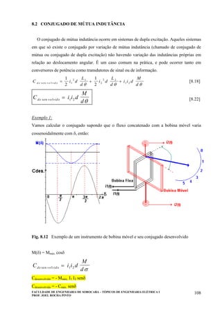 FACULDADE DE ENGENHARIA DE SOROCABA – TÓPICOS DE ENGENHARIA ELÉTRICA I
PROF. JOEL ROCHA PINTO
108
8.2 CONJUGADO DE MÚTUA INDUTÂNCIA
O conjugado de mútua indutância ocorre em sistemas de dupla excitação. Aqueles sistemas
em que só existe o conjugado por variação de mútua indutância (chamado de conjugado de
mútua ou conjugado de dupla excitação) não havendo variação das indutâncias próprias em
relação ao deslocamento angular. É um caso comum na prática, e pode ocorrer tanto em
conversores de potência como transdutores de sinal ou de informação.
C i d
L
d
i d
L
d
i i d
M
dd e v o lv id os e n = + +
1
2
1
21
2 1
2
2 2
1 2
θ θ θ
[8.18]
C i i d
M
dde volvidosen = 1 2
θ [8.22]
Exemplo 1:
Vamos calcular o conjugado supondo que o fluxo concatenado com a bobina móvel varia
cossenoidalmente com δ, então:
Fig. 8.12 Exemplo de um instrumento de bobina móvel e seu conjugado desenvolvido
M(δ) = Mmáx. cosδ
C i i d
M
dde volvidosen = 1 2
σ
Cdesenvolvido = - Mmáx. I1 I2 senδ
Cdesenvolvido = - Cmáx. senδ
 