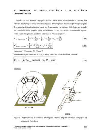 FACULDADE DE ENGENHARIA DE SOROCABA – TÓPICOS DE ENGENHARIA ELÉTRICA I
PROF. JOEL ROCHA PINTO
110
8.3 CONJUGADO DE MÚTUA INDUTÂNCIA E DE RELUTÂNCIA
CONCOMITANTES
Aqueles em que, além do conjugado devido à variação da mútua indutância entre os dois
circuitos de excitação, existe também conjugado de variação da indutância própria (conjugado
de relutância) dos dois circuitos, ou de um deles apenas. Na prática é difícil ocorrer variação
das duas indutâncias própria, sendo mais comum o caso de variação de uma delas apenas,
como ocorre nos grandes geradores síncronos de “pólos salientes”.
C i d
L
d
i d
L
d
i i d
M
dd e v o lv id os e n = + +
1
2
1
21
2 1
2
2 2
1 2
θ θ θ
[8.18]
C i d
L
d
i i d
M
dde volvidosen = +
1
2 1
2 1
1 2
θ θ [8.23]
Cdesenvolvido = Crelutância L1(θ) +Cmútua(θ)
Supondo variações senoidais de L1(δ) e M(δ), como nos casos anteriores, teremos:
C I L I I Mdes max max. . .sen( ) sen=− −
1
2
21
2
1 1 2∆ σ σ [8.24]
Exemplo:
Fig. 8.7 Representação esquemática da máquina síncrona de pólos salientes. Conjugado de
Mútua e de Relutância
 