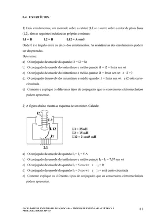 FACULDADE DE ENGENHARIA DE SOROCABA – TÓPICOS DE ENGENHARIA ELÉTRICA I
PROF. JOEL ROCHA PINTO
111
8.4 EXERCÍCIOS
1) Dois enrolamentos, um montado sobre o estator (L1) e o outro sobre o rotor de pólos lisos
(L2), têm as seguintes indutâncias próprias e mútuas:
L1 = B L2 = B L12 = A senθ
Onde θ é o ângulo entre os eixos dos enrolamentos. As resistências dos enrolamentos podem
ser desprezadas.
Determine:
a) O conjugado desenvolvido quando i1 = i2 = Io
b) O conjugado desenvolvido instantâneo e médio quando i1 = i2 = Imáx sen wt
c) O conjugado desenvolvido instantâneo e médio quando i1 = Imáx sen wt e i2 =0
d) O conjugado desenvolvido instantâneo e médio quando i1 = Imáx sen wt e i2 está curto-
circuitada.
e) Comente e explique os diferentes tipos de conjugados que os conversores eletromecânicos
podem apresentar.
2) A figura abaixo mostra o esquema de um motor. Calcule:
a) O conjugado desenvolvido quando I1 = I2 = 5 A
b) O conjugado desenvolvido instântaneo e médio quando I1 = I2 = 7,07 sen wt
c) O conjugado desenvolvido quando I1 = 5 cos wt e I2 = 0
d) O conjugado desenvolvido quando I1 = 5 cos wt e I2 = está curto-circuitada
e) Comente explique os diferentes tipos de conjugados que os conversores eletromecânicos
podem apresentar.
 
