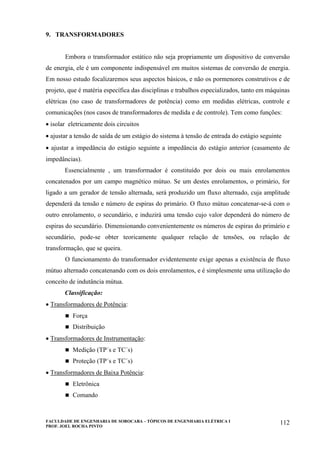 FACULDADE DE ENGENHARIA DE SOROCABA – TÓPICOS DE ENGENHARIA ELÉTRICA I
PROF. JOEL ROCHA PINTO
112
9. TRANSFORMADORES
Embora o transformador estático não seja propriamente um dispositivo de conversão
de energia, ele é um componente indispensável em muitos sistemas de conversão de energia.
Em nosso estudo focalizaremos seus aspectos básicos, e não os pormenores construtivos e de
projeto, que é matéria específica das disciplinas e trabalhos especializados, tanto em máquinas
elétricas (no caso de transformadores de potência) como em medidas elétricas, controle e
comunicações (nos casos de transformadores de medida e de controle). Tem como funções:
• isolar eletricamente dois circuitos
• ajustar a tensão de saída de um estágio do sistema à tensão de entrada do estágio seguinte
• ajustar a impedância do estágio seguinte a impedância do estágio anterior (casamento de
impedâncias).
Essencialmente , um transformador é constituído por dois ou mais enrolamentos
concatenados por um campo magnético mútuo. Se um destes enrolamentos, o primário, for
ligado a um gerador de tensão alternada, será produzido um fluxo alternado, cuja amplitude
dependerá da tensão e número de espiras do primário. O fluxo mútuo concatenar-se-á com o
outro enrolamento, o secundário, e induzirá uma tensão cujo valor dependerá do número de
espiras do secundário. Dimensionando convenientemente os números de espiras do primário e
secundário, pode-se obter teoricamente qualquer relação de tensões, ou relação de
transformação, que se queira.
O funcionamento do transformador evidentemente exige apenas a existência de fluxo
mútuo alternado concatenando com os dois enrolamentos, e é simplesmente uma utilização do
conceito de indutância mútua.
Classificação:
• Transformadores de Potência:
Força
Distribuição
• Transformadores de Instrumentação:
Medição (TP´s e TC´s)
Proteção (TP´s e TC´s)
• Transformadores de Baixa Potência:
Eletrônica
Comando
 