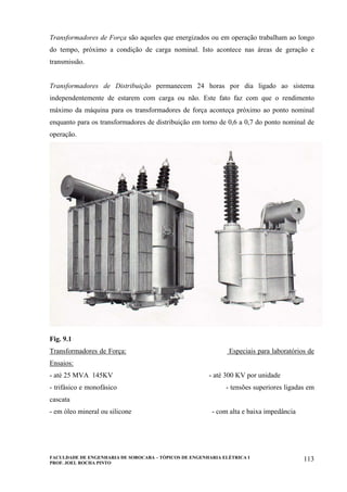 FACULDADE DE ENGENHARIA DE SOROCABA – TÓPICOS DE ENGENHARIA ELÉTRICA I
PROF. JOEL ROCHA PINTO
113
Transformadores de Força são aqueles que energizados ou em operação trabalham ao longo
do tempo, próximo a condição de carga nominal. Isto acontece nas áreas de geração e
transmissão.
Transformadores de Distribuição permanecem 24 horas por dia ligado ao sistema
independentemente de estarem com carga ou não. Este fato faz com que o rendimento
máximo da máquina para os transformadores de força aconteça próximo ao ponto nominal
enquanto para os transformadores de distribuição em torno de 0,6 a 0,7 do ponto nominal de
operação.
Fig. 9.1
Transformadores de Força: Especiais para laboratórios de
Ensaios:
- até 25 MVA 145KV - até 300 KV por unidade
- trifásico e monofásico - tensões superiores ligadas em
cascata
- em óleo mineral ou silicone - com alta e baixa impedância
 