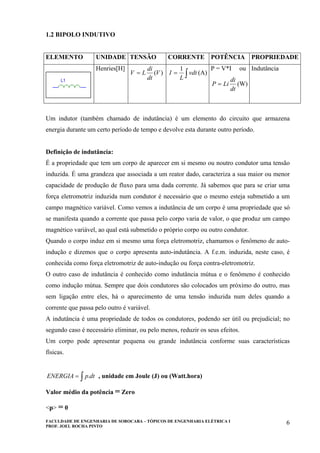 FACULDADE DE ENGENHARIA DE SOROCABA – TÓPICOS DE ENGENHARIA ELÉTRICA I
PROF. JOEL ROCHA PINTO
6
1.2 BIPOLO INDUTIVO
ELEMENTO UNIDADE TENSÃO CORRENTE POTÊNCIA PROPRIEDADE
Henries[H]
)(V
dt
di
LV = ∫= vdt
L
I
1
(A)
P = V*I ou
dt
di
LiP = (W)
Indutância
Um indutor (também chamado de indutância) é um elemento do circuito que armazena
energia durante um certo período de tempo e devolve esta durante outro período.
Definição de indutância:
É a propriedade que tem um corpo de aparecer em si mesmo ou noutro condutor uma tensão
induzida. É uma grandeza que associada a um reator dado, caracteriza a sua maior ou menor
capacidade de produção de fluxo para uma dada corrente. Já sabemos que para se criar uma
força eletromotriz induzida num condutor é necessário que o mesmo esteja submetido a um
campo magnético variável. Como vemos a indutância de um corpo é uma propriedade que só
se manifesta quando a corrente que passa pelo corpo varia de valor, o que produz um campo
magnético variável, ao qual está submetido o próprio corpo ou outro condutor.
Quando o corpo induz em si mesmo uma força eletromotriz, chamamos o fenômeno de auto-
indução e dizemos que o corpo apresenta auto-indutância. A f.e.m. induzida, neste caso, é
conhecida como força eletromotriz de auto-indução ou força contra-eletromotriz.
O outro caso de indutância é conhecido como indutância mútua e o fenômeno é conhecido
como indução mútua. Sempre que dois condutores são colocados um próximo do outro, mas
sem ligação entre eles, há o aparecimento de uma tensão induzida num deles quando a
corrente que passa pelo outro é variável.
A indutância é uma propriedade de todos os condutores, podendo ser útil ou prejudicial; no
segundo caso é necessário eliminar, ou pelo menos, reduzir os seus efeitos.
Um corpo pode apresentar pequena ou grande indutância conforme suas características
físicas.
∫= dtpENERGIA . , unidade em Joule (J) ou (Watt.hora)
Valor médio da potência = Zero
<p> = 0
 