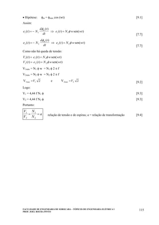 FACULDADE DE ENGENHARIA DE SOROCABA – TÓPICOS DE ENGENHARIA ELÉTRICA I
PROF. JOEL ROCHA PINTO
115
• Hipótese: φm = φmáx cos (wt) [9.1]
Assim:
e t N
d t
dt
e t N w wt
m
1 1 1 1( )
( )
( ) sen( )= − ⇒ =
φ
φ
[7.7]
e t N
d t
dt
e t N w wt
m
2 2 2 2( )
( )
( ) sen( )= − ⇒ =
φ
φ
[7.7]
Como não há queda de tensão:
V t e t N w wt
V t e t N w wt
1 1 1
2 2 2
( ) ( ) sen( )
( ) ( ) sen( )
= =
= =
φ
φ
V1máx = N1 φ w = N1 φ 2 π f
V2máx = N2 φ w = N2 φ 2 π f
V e V1max 2max= =V V1 22 2 [9.2]
Logo:
V1 = 4,44 f N1 φ [9.3]
V2 = 4,44 f N2 φ [9.3]
Portanto:
V
V
N
N
a
1
2
1
2
= = relação de tensão e de espiras; a = relação de transformação [9.4]
 