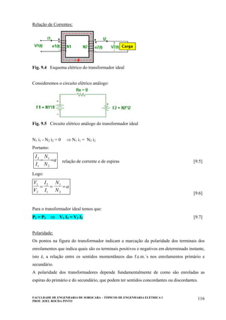 FACULDADE DE ENGENHARIA DE SOROCABA – TÓPICOS DE ENGENHARIA ELÉTRICA I
PROF. JOEL ROCHA PINTO
116
Relação de Correntes:
Fig. 9.4 Esquema elétrico do transformador ideal
Consideremos o circuito elétrico análogo:
Fig. 9.5 Circuito elétrico análogo do transformador ideal
N1 i1 - N2 i2 = 0 ⇒ N1 i1 = N2 i2
Portanto:
a
N
N
I
I
==
2
1
1
2
relação de corrente e de espiras [9.5]
Logo:
V
V
I
I
N
N
a1
2
2
1
1
2
= = =
[9.6]
Para o transformador ideal temos que:
P1 = P2 ⇒ V1 I1 = V2 I2 [9.7]
Polaridade:
Os pontos na figura do transformador indicam a marcação da polaridade dos terminais dos
enrolamentos que indica quais são os terminais positivos e negativos em determinado instante,
isto é, a relação entre os sentidos momentâneos das f.e.m.´s nos enrolamentos primário e
secundário.
A polaridade dos transformadores depende fundamentalmente de como são enroladas as
espiras do primário e do secundário, que podem ter sentidos concordantes ou discordantes.
 