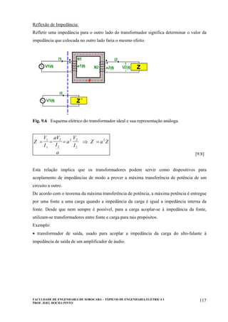 FACULDADE DE ENGENHARIA DE SOROCABA – TÓPICOS DE ENGENHARIA ELÉTRICA I
PROF. JOEL ROCHA PINTO
117
Reflexão de Impedância:
Refletir uma impedância para o outro lado do transformador significa determinar o valor da
impedância que colocada no outro lado faria o mesmo efeito.
Fig. 9.6 Esquema elétrico do transformador ideal e sua representação análoga.
Z
V
I
aV
I
a
a
V
I
Z a Z` `
= = = ⇒ =
1
1
2
2
2 2
2
2
[9.8]
Esta relação implica que os transformadores podem servir como dispositivos para
acoplamento de impedâncias de modo a prover a máxima transferência de potência de um
circuito a outro.
De acordo com o teorema da máxima transferência de potência, a máxima potência é entregue
por uma fonte a uma carga quando a impedância da carga é igual a impedância interna da
fonte. Desde que nem sempre é possível, para a carga acoplar-se à impedância da fonte,
utilizam-se transformadores entre fonte e carga para tais propósitos.
Exemplo:
• transformador de saída, usado para acoplar a impedância da carga do alto-falante à
impedância de saída de um amplificador de áudio.
 