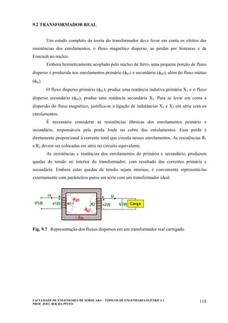 FACULDADE DE ENGENHARIA DE SOROCABA – TÓPICOS DE ENGENHARIA ELÉTRICA I
PROF. JOEL ROCHA PINTO
118
9.2 TRANSFORMADOR REAL
Um estudo completo da teoria do transformador deve levar em conta os efeitos das
resistências dos enrolamentos, o fluxo magnético disperso, as perdas por histerese e de
Foucault no núcleo.
Embora hermeticamente acoplado pelo núcleo de ferro, uma pequena porção de fluxo
disperso é produzida nos enrolamentos primário (φd1) e secundário (φd2), além do fluxo mútuo
(φm).
O fluxo disperso primário (φd1), produz uma reatância indutiva primária X1 e o fluxo
disperso secundário (φd2), produz uma reatância secundária X2. Para se levar em conta a
dispersão do fluxo magnético, justifica-se a ligação de indutâncias X1 e X2 em série com os
enrolamentos.
É necessário considerar as resistências ôhmicas dos enrolamentos primário e
secundário, responsáveis pela perda Joule no cobre dos enrolamentos. Essa perda é
diretamente proporcional à corrente total que circula nesses enrolamentos. As resistências R1
e R2 devem ser colocadas em série no circuito equivalente.
As resistências e reatâncias dos enrolamentos do primário e secundário, produzem
quedas de tensão no interior do transformador, com resultado das correntes primária e
secundária. Embora estas quedas de tensão sejam internas, é conveniente representá-las
externamente com parâmetros puros em série com um transformador ideal.
Fig. 9.7 Representação dos fluxos dispersos em um transformador real carregado
 