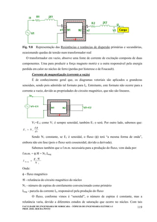FACULDADE DE ENGENHARIA DE SOROCABA – TÓPICOS DE ENGENHARIA ELÉTRICA I
PROF. JOEL ROCHA PINTO
119
Fig. 9.8 Representação das Resistências e reatâncias de dispersão primárias e secundárias,
ocasionando quedas de tensão num transformador real
O transformador em vazio, absorve uma fonte de corrente de excitação composta de duas
componentes. Uma para produzir a força magneto motriz e a outra responsável pela energia
perdida em calor no núcleo de ferro (perdas por histerese e de Foucault).
Corrente de magnetização (corrente a vazio)
É de conhecimento geral que, os diagramas vetoriais são aplicados a grandezas
senoidais, sendo pois admitido tal formato para Io. Entretanto, este formato não ocorre para a
corrente a vazio, devido as propriedades do circuito magnético, que não são lineares.
V1=E1; como V1 é sempre senoidal, também E1 o será. Por outro lado, sabemos que:
E N
d
d t1 1=
φ
Sendo N1 constante, se E1 é senoidal, o fluxo (φ) terá “a mesma forma de onda”,
embora não em fase (pois o fluxo será cossenoidal, devido a derivada).
Sabemos também que a f.m.m. necessária para a produção do fluxo, vem dada por:
f.m.m. = φ.ℜ = N1.Imag
I
Nm a g =
ℜφ .
1
Onde:
φ - fluxo magnético
ℜ - relutância do circuito magnético do núcleo
N1 - número de espiras do enrolamento convencionado como primário
Imag - parcela da corrente Io, responsável pela produção do fluxo
O fluxo, conforme vimos é “senoidal”, o número de espiras é constante, mas a
relutância varia, devido a diferentes estados de saturação que ocorre no núcleo. Com tais
 