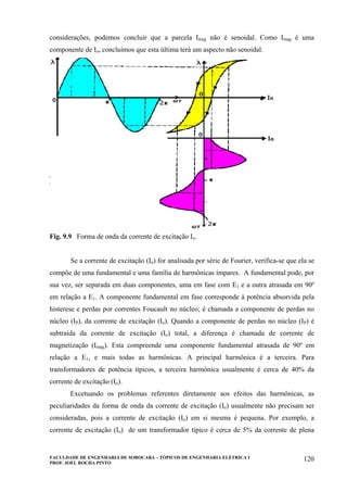 FACULDADE DE ENGENHARIA DE SOROCABA – TÓPICOS DE ENGENHARIA ELÉTRICA I
PROF. JOEL ROCHA PINTO
120
considerações, podemos concluir que a parcela Imag não é senoidal. Como Imag é uma
componente de Io, concluímos que esta última terá um aspecto não senoidal.
Fig. 9.9 Forma de onda da corrente de excitação Io.
Se a corrente de excitação (Io) for analisada por série de Fourier, verifica-se que ela se
compõe de uma fundamental e uma família de harmônicas ímpares. A fundamental pode, por
sua vez, ser separada em duas componentes, uma em fase com E1 e a outra atrasada em 90º
em relação a E1. A componente fundamental em fase corresponde à potência absorvida pela
histerese e perdas por correntes Foucault no núcleo; é chamada a componente de perdas no
núcleo (IP), da corrente de excitação (Io). Quando a componente de perdas no núcleo (IP) é
subtraída da corrente de excitação (Io) total, a diferença é chamada de corrente de
magnetização (Imag). Esta compreende uma componente fundamental atrasada de 90º em
relação a E1, e mais todas as harmônicas. A principal harmônica é a terceira. Para
transformadores de potência típicos, a terceira harmônica usualmente é cerca de 40% da
corrente de excitação (Io).
Excetuando os problemas referentes diretamente aos efeitos das harmônicas, as
peculiaridades da forma de onda da corrente de excitação (Io) usualmente não precisam ser
consideradas, pois a corrente de excitação (Io) em si mesma é pequena. Por exemplo, a
corrente de excitação (Io) de um transformador típico é cerca de 5% da corrente de plena
 