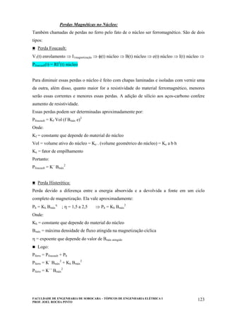 FACULDADE DE ENGENHARIA DE SOROCABA – TÓPICOS DE ENGENHARIA ELÉTRICA I
PROF. JOEL ROCHA PINTO
123
Perdas Magnéticas no Núcleo:
Também chamadas de perdas no ferro pelo fato de o núcleo ser ferromagnético. São de dois
tipos:
Perda Foucault:
V1(t) enrolamento ⇒ I1magnetização ⇒ φ(t) núcleo ⇒ B(t) núcleo ⇒ e(t) núcleo ⇒ I(t) núcleo ⇒
Pfoucault(t) = RI2
(t) núcleo
Para diminuir essas perdas o núcleo é feito com chapas laminadas e isoladas com verniz uma
da outra, além disso, quanto maior for a resistividade do material ferromagnético, menores
serão essas correntes e menores essas perdas. A adição de silício aos aços-carbono confere
aumento de resistividade.
Essas perdas podem ser determinadas aproximadamente por:
Pfoucault = Kf Vol (f Bmáx e)2
Onde:
Kf = constante que depende do material do núcleo
Vol = volume ativo do núcleo = Ke . (volume geométrico do núcleo) = Ke a b h
Ke = fator de empilhamento
Portanto:
Pfoucault = K´ Bmáx
2
Perda Histerética:
Perda devido a diferença entre a energia absorvida e a devolvida a fonte em um ciclo
completo de magnetização. Ela vale aproximadamente:
Ph = Kh Bmáx
η
; η = 1,5 a 2,5 ⇒ Ph = Kh Bmáx
2
Onde:
Kh = constante que depende do material do núcleo
Bmáx = máxima densidade de fluxo atingida na magnetização cíclica
η = expoente que depende do valor de Bmáx atingido
Logo:
Pferro = Pfoucault + Ph
Pferro = K´ Bmáx
2
+ Kh Bmáx
2
Pferro = K´´ Bmáx
2
 