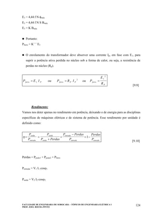 FACULDADE DE ENGENHARIA DE SOROCABA – TÓPICOS DE ENGENHARIA ELÉTRICA I
PROF. JOEL ROCHA PINTO
124
E1 = 4,44 f N φmáx
E1 = 4,44 f N S Bmáx
E1 = K Bmáx
Portanto:
Pferro = K´´´ E1
O enrolamento do transformador deve absorver uma corrente Ip, em fase com E1, para
suprir a potência ativa perdida no núcleo sob a forma de calor, ou seja, a resistência de
perdas no núcleo (Rp).
P E I ou P R I ou P
E
R
ferro P ferro P P ferro
P
= = =1
2 1
2
[9.9]
Rendimento:
Vamos nos deter apenas no rendimento em potência, deixando o de energia para as disciplinas
específicas de máquinas elétricas e de sistema de potência. Esse rendimento por unidade é
definido como:
η = =
+
=
−
= −
P
P
P
P Perdas
P Perdas
P
Perdas
P
saida
entrada
saida
saida
entrada
entrada entrada
1
[9.10]
Perdas = Pjoule1 + Pjoule2 + Pferro
Pentrada = V1 I1 cosϕ1
Psaída = V2 I2 cosϕ2
 
