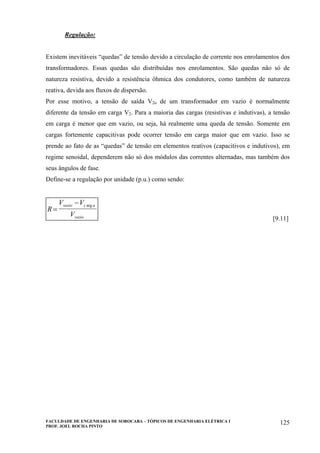FACULDADE DE ENGENHARIA DE SOROCABA – TÓPICOS DE ENGENHARIA ELÉTRICA I
PROF. JOEL ROCHA PINTO
125
Regulação:
Existem inevitáveis “quedas” de tensão devido a circulação de corrente nos enrolamentos dos
transformadores. Essas quedas são distribuídas nos enrolamentos. São quedas não só de
natureza resistiva, devido a resistência ôhmica dos condutores, como também de natureza
reativa, devida aos fluxos de dispersão.
Por esse motivo, a tensão de saída V2o de um transformador em vazio é normalmente
diferente da tensão em carga V2. Para a maioria das cargas (resistivas e indutivas), a tensão
em carga é menor que em vazio, ou seja, há realmente uma queda de tensão. Somente em
cargas fortemente capacitivas pode ocorrer tensão em carga maior que em vazio. Isso se
prende ao fato de as “quedas” de tensão em elementos reativos (capacitivos e indutivos), em
regime senoidal, dependerem não só dos módulos das correntes alternadas, mas também dos
seus ângulos de fase.
Define-se a regulação por unidade (p.u.) como sendo:
R
V V
V
vazio c a
vazio
=
− arg
[9.11]
 