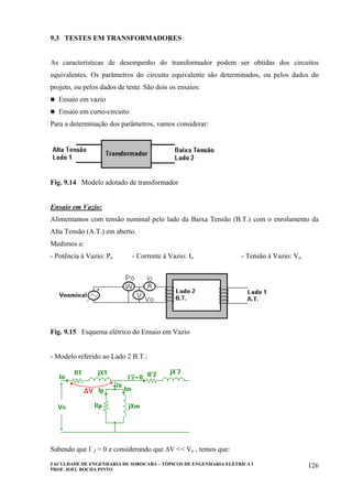 FACULDADE DE ENGENHARIA DE SOROCABA – TÓPICOS DE ENGENHARIA ELÉTRICA I
PROF. JOEL ROCHA PINTO
126
9.3 TESTES EM TRANSFORMADORES
As características de desempenho do transformador podem ser obtidas dos circuitos
equivalentes. Os parâmetros do circuito equivalente são determinados, ou pelos dados do
projeto, ou pelos dados de teste. São dois os ensaios:
Ensaio em vazio
Ensaio em curto-circuito
Para a determinação dos parâmetros, vamos considerar:
Fig. 9.14 Modelo adotado de transformador
Ensaio em Vazio:
Alimentamos com tensão nominal pelo lado da Baixa Tensão (B.T.) com o enrolamento da
Alta Tensão (A.T.) em aberto.
Medimos a:
- Potência à Vazio: Po - Corrente à Vazio: Io - Tensão à Vazio: Vo
Fig. 9.15 Esquema elétrico do Ensaio em Vazio
- Modelo referido ao Lado 2 B.T.:
Sabendo que I´2 = 0 e considerando que ∆V << Vo , temos que:
 
