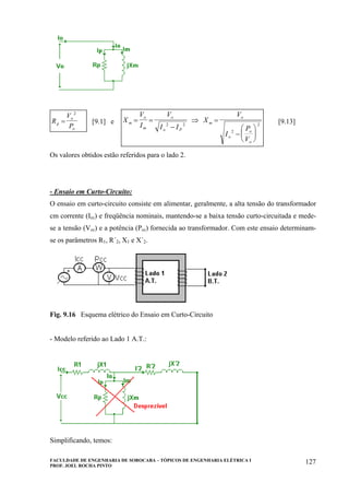 FACULDADE DE ENGENHARIA DE SOROCABA – TÓPICOS DE ENGENHARIA ELÉTRICA I
PROF. JOEL ROCHA PINTO
127
R
V
Pp
o
o
=
2
[9.1] e X
V
I
V
I I
X
V
I
P
V
m
o
m
o
o P
m
o
o
o
o
= =
−
⇒ =
−
⎛
⎝
⎜
⎞
⎠
⎟
2 2
2
2
[9.13]
Os valores obtidos estão referidos para o lado 2.
- Ensaio em Curto-Circuito:
O ensaio em curto-circuito consiste em alimentar, geralmente, a alta tensão do transformador
cm corrente (Icc) e freqüência nominais, mantendo-se a baixa tensão curto-circuitada e mede-
se a tensão (Vcc) e a potência (Pcc) fornecida ao transformador. Com este ensaio determinam-
se os parâmetros R1, R´2, X1 e X´2.
Fig. 9.16 Esquema elétrico do Ensaio em Curto-Circuito
- Modelo referido ao Lado 1 A.T.:
Simplificando, temos:
 