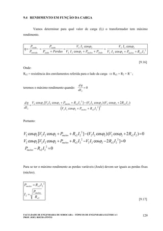 FACULDADE DE ENGENHARIA DE SOROCABA – TÓPICOS DE ENGENHARIA ELÉTRICA I
PROF. JOEL ROCHA PINTO
129
9.4 RENDIMENTO EM FUNÇÃO DA CARGA
Vamos determinar para qual valor de carga (I2) o transformador tem máximo
rendimento.
η
ϕ
ϕ
ϕ
ϕ
= =
+
=
+ +
=
+ +
P
P
P
P Perdas
V I
V I P P
V I
V I P R I
saida
entrada
saida
saida nucleo Joule nucleo e
2 2 2
2 2 2
2 2 2
2 2 2 2 2
2
cos
cos
cos
cos
[9.16]
Onde:
Re2 = resistência dos enrolamentos referida para o lado da carga ⇒ Re2 = R2 + R``1
teremos o máximo rendimento quando:
d
dI
η
2
0=
( )
d
dI
V V I P R I V I V R I
V I P R I
nucleo e e
nucleo e
η ϕ ϕ ϕ ϕ
ϕ2
2 2 2 2 2 2 2
2
2 2 2 2 2 2 2
2 2 2 2 2
2 2
2
=
+ + − +
+ +
cos [ cos ] ( cos ) ( cos )
cos
Portanto:
V V I P R I V I V R I
V V I P R I V I R I
P R I
nucleo e e
nucleo e e
nucleo e
2 2 2 2 2 2 2
2
2 2 2 2 2 2 2
2 2 2 2 2 2 2
2
2 2 2 2 2
2
2 2
2
2 0
2 0
0
cos [ cos ] ( cos )( cos )
cos [ cos cos ]
ϕ ϕ ϕ ϕ
ϕ ϕ ϕ
+ + − + =
+ + − − =
− =
Para se ter o máximo rendimento as perdas variáveis (Joule) devem ser iguais as perdas fixas
(núcleo).
P R I
I
P
R
nucleo e
nucleo
e
=
=
2 2
2
2
2
[9.17]
 