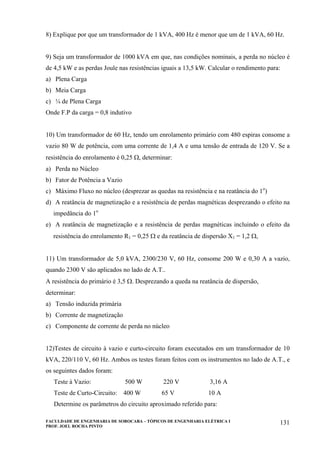 FACULDADE DE ENGENHARIA DE SOROCABA – TÓPICOS DE ENGENHARIA ELÉTRICA I
PROF. JOEL ROCHA PINTO
131
8) Explique por que um transformador de 1 kVA, 400 Hz é menor que um de 1 kVA, 60 Hz.
9) Seja um transformador de 1000 kVA em que, nas condições nominais, a perda no núcleo é
de 4,5 kW e as perdas Joule nas resistências iguais a 13,5 kW. Calcular o rendimento para:
a) Plena Carga
b) Meia Carga
c) ¼ de Plena Carga
Onde F.P da carga = 0,8 indutivo
10) Um transformador de 60 Hz, tendo um enrolamento primário com 480 espiras consome a
vazio 80 W de potência, com uma corrente de 1,4 A e uma tensão de entrada de 120 V. Se a
resistência do enrolamento é 0,25 Ω, determinar:
a) Perda no Núcleo
b) Fator de Potência a Vazio
c) Máximo Fluxo no núcleo (desprezar as quedas na resistência e na reatância do 1o
)
d) A reatância de magnetização e a resistência de perdas magnéticas desprezando o efeito na
impedância do 1o
e) A reatância de magnetização e a resistência de perdas magnéticas incluindo o efeito da
resistência do enrolamento R1 = 0,25 Ω e da reatância de dispersão X1 = 1,2 Ω,
11) Um transformador de 5,0 kVA, 2300/230 V, 60 Hz, consome 200 W e 0,30 A a vazio,
quando 2300 V são aplicados no lado de A.T..
A resistência do primário é 3,5 Ω. Desprezando a queda na reatância de dispersão,
determinar:
a) Tensão induzida primária
b) Corrente de magnetização
c) Componente de corrente de perda no núcleo
12)Testes de circuito à vazio e curto-circuito foram executados em um transformador de 10
kVA, 220/110 V, 60 Hz. Ambos os testes foram feitos com os instrumentos no lado de A.T., e
os seguintes dados foram:
Teste à Vazio: 500 W 220 V 3,16 A
Teste de Curto-Circuito: 400 W 65 V 10 A
Determine os parâmetros do circuito aproximado referido para:
 
