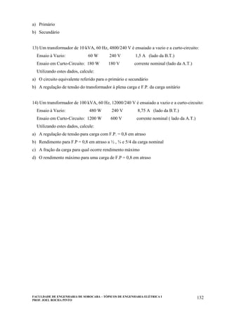 FACULDADE DE ENGENHARIA DE SOROCABA – TÓPICOS DE ENGENHARIA ELÉTRICA I
PROF. JOEL ROCHA PINTO
132
a) Primário
b) Secundário
13) Um transformador de 10 kVA, 60 Hz, 4800/240 V é ensaiado a vazio e a curto-circuito:
Ensaio à Vazio: 60 W 240 V 1,5 A (lado da B.T.)
Ensaio em Curto-Circuito: 180 W 180 V corrente nominal (lado da A.T.)
Utilizando estes dados, calcule:
a) O circuito equivalente referido para o primário e secundário
b) A regulação de tensão do transformador à plena carga e F.P. da carga unitário
14) Um transformador de 100 kVA, 60 Hz, 12000/240 V é ensaiado a vazio e a curto-circuito:
Ensaio à Vazio: 480 W 240 V 8,75 A (lado da B.T.)
Ensaio em Curto-Circuito: 1200 W 600 V corrente nominal ( lado da A.T.)
Utilizando estes dados, calcule:
a) A regulação de tensão para carga com F.P. = 0,8 em atraso
b) Rendimento para F.P = 0,8 em atraso a ½ , ¾ e 5/4 da carga nominal
c) A fração da carga para qual ocorre rendimento máximo
d) O rendimento máximo para uma carga de F.P = 0,8 em atraso
 