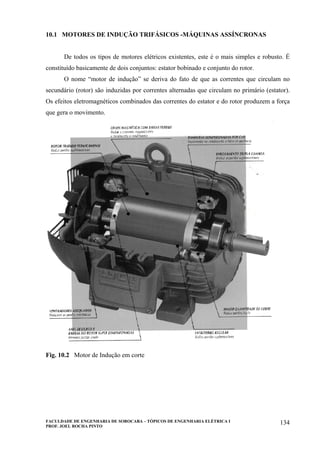 FACULDADE DE ENGENHARIA DE SOROCABA – TÓPICOS DE ENGENHARIA ELÉTRICA I
PROF. JOEL ROCHA PINTO
134
10.1 MOTORES DE INDUÇÃO TRIFÁSICOS -MÁQUINAS ASSÍNCRONAS
De todos os tipos de motores elétricos existentes, este é o mais simples e robusto. É
constituído basicamente de dois conjuntos: estator bobinado e conjunto do rotor.
O nome “motor de indução” se deriva do fato de que as correntes que circulam no
secundário (rotor) são induzidas por correntes alternadas que circulam no primário (estator).
Os efeitos eletromagnéticos combinados das correntes do estator e do rotor produzem a força
que gera o movimento.
Fig. 10.2 Motor de Indução em corte
 