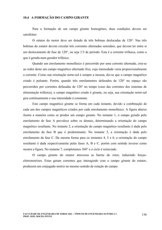 FACULDADE DE ENGENHARIA DE SOROCABA – TÓPICOS DE ENGENHARIA ELÉTRICA I
PROF. JOEL ROCHA PINTO
136
10.4 A FORMAÇÃO DO CAMPO GIRANTE
Para a formação de um campo girante homogêneo, duas condições devem ser
satisfeitas:
O estator do motor deve ser dotado de três bobinas deslocadas de 120°. Nas três
bobinas do estator devem circular três correntes alternadas senoidais, que devem ter entre si
um deslocamento de fase de 120°, ou seja 1/3 de período. Esta é a corrente trifásica, como a
que é gerada num gerador trifásico.
Quando um enrolamento monofásico é percorrido por uma corrente alternada, cria-se
ao redor deste um campo magnético alternado fixo, cuja intensidade varia proporcionalmente
a corrente. Como sua orientação norte-sul é sempre a mesma, diz-se que o campo magnético
criado é pulsante. Porém, quando três enrolamentos defasados de 120° no espaço são
percorridos por correntes defasadas de 120° no tempo (caso das correntes dos sistemas de
alimentação trifásica), o campo magnético criado é girante, ou seja, sua orientação norte-sul
gira continuamente e sua intensidade é constante.
Este campo magnético girante se forma em cada instante, devido a combinação de
cada um dos campos magnéticos criados por cada enrolamento monofásico. A figura abaixo
ilustra a maneira como se produz um campo girante. No instante 1, o campo gerado pelo
enrolamento de fase A prevalece sobre os demais, determinando a orientação do campo
magnético resultante. No instante 2, a orientação do campo magnético resultante é dada pelo
enrolamento da fase B que é predominante. No instante 3, a orientação é dada pelo
enrolamento da fase C. Da mesma forma para os instantes 4, 5 e 6, a orientação do campo
resultante é dada respectivamente pelas fases A, B e C. porém com sentido inverso como
mostra a figura. No instante 7, completamos 360° e o ciclo é reiniciado.
O campo girante do estator atravessa as barras do rotor, induzindo forças-
eletromotrizes. Estas geram correntes que interagindo com o campo girante do estator,
produzem um conjugado motriz no mesmo sentido de rotação do campo.
 
