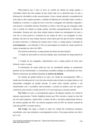 FACULDADE DE ENGENHARIA DE SOROCABA – TÓPICOS DE ENGENHARIA ELÉTRICA I
PROF. JOEL ROCHA PINTO
138
Observando-se que o rotor se move no sentido da rotação do campo girante, a
velocidade relativa dos dois campos na fase inicial cada vez se aproxima mais, ou seja, a
diferença de velocidade se reduz sucessivamente. Como a tensão induzida é conseqüência do
corte entre os dois campos presentes, a redução da diferença de velocidade reduz a tensão, a
freqüência, a corrente e o campo do rotor e com isto o conjugado, são reduzidos, chegando a
zero perante a velocidade síncrona. Entretanto, se sobre o rotor não age um conjugado, então
este se retarda em relação ao campo girante, elevando conseqüentemente a diferença de
velocidades. Somente por meio deste retardo induz-se tensão nos enrolamentos do rotor, e
com isto se torna possível a existência de um campo de rotor e um conjugado. O rotor,
portanto, não deve ter uma rotação síncrona, motivo pelo qual este tipo de motor é chamado
de motor assíncrono. A diferença de rotação entre o rotor e o campo girante é chamado de
escorregamento, e sua indicação é feita em porcentagem da rotação do campo girante do
estator; na partida seu valor é de 100%.
Nos motores assíncronos, o campo girante do estator tem duas funções:
1. Criação de uma tensão no rotor por indução, para constituição do campo girante do
rotor.
2. Criação de um conjugado, conjuntamente com o campo girante do rotor, para
deslocar o rotor e a carga.
O enrolamento do estator pode por isto ser considerado análogo ao enrolamento
primário de um transformador e o enrolamento secundário análogo ao enrolamento do rotor.
Motores assíncronos são também chamados de motores de indução.
No instante da partida forma-se no rotor, em virtude do escorregamento 100%, a
tensão mais elevada possível e com isto uma corrente muito elevada, um campo intenso e o já
mencionado conjugado de partida elevado. O motor nesta situação equivale a um
transformador com o secundário curto-circuitado; a corrente de partida é por isto igual à
corrente de curto-circuito e resulta assim de 3 a 8 vezes maior que a corrente nominal.
Em Vazio: em vazio, o escorregamento apenas é de algumas rotações, em virtude da
pequena carga presente. Tensão, freqüência (menor que 1Hz), corrente e campo no rotor são
por isto muito pequenos. Apesar disto, o estator, devido a sua plena magnetização absorve,
em motores grandes até 30%, em motores pequenos cerca de 60% da corrente nominal da
rede (da qual 90% é corrente reativa).
Sob Carga: sob carga, a rotação se reduz em virtude das resistências mecânicas
encontradas, com o que entretanto o escorregamento se eleva. Com carga nominal, seu valor é
de 3 a 5%.
 