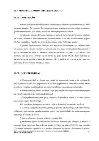 FACULDADE DE ENGENHARIA DE SOROCABA – TÓPICOS DE ENGENHARIA ELÉTRICA I
PROF. JOEL ROCHA PINTO
141
10.7 MOTOR COM ROTOR EM CURTO-CIRCUITO
10.7.1 CONSTRUÇÃO
Motores com rotor em curto-circuito são motores assíncronos com as bobinas do rotor
em curto-circuito. As correntes de curto-circuito que aparecem no rotor, criam um campo
girante muito intenso, que adota a polaridade do campo girante do estator.
Os lados das bobinas são barras maciças, os anéis de curto-circuito formando a cabeça
da bobina, reúnem as ditas bobinas em um enrolamento. Este tipo de enrolamento (figura
10.9), é chamado de “gaiola” e o motor é denominado como “rotor tipo gaiola”.
A gaiola é freqüentemente fabricada pela injeção de alumínio puro nas ranhuras, onde
os anéis de curto circuito e as barras, formam uma peça única e intimamente ligadas com o
pacote magnético do rotor. As ranhuras e com isto as barras, em motores de curto-circuito
normais, são de seção circular ou em forma de gota (figura 10.10). Para melhorar as
características de partida, o eixo das ranhuras não é paralelo ao eixo do rotor, mas sim
deslocado de uma ranhura em relação a este.
10.7.2 CARACTERÍSTICAS
a) Construção fácil e robusta; em virtude da transmissão indutiva da potência de
excitação sobre o rotor, não há passagem de corrente de peças fixas sobre peças móveis. Disto
resulta, na compra e na utilização de um motor mais barato e com pouca manutenção.
b) Possibilidade de partida sob plena carga, pois na partida está presente um conjugado
de 2 a 2,8 vezes maior que o conjugado nominal.
c) Conjugado máximo maior que o conjugado de partida de partida, e por isto à prova
de picos de carga e de sobrecarga.
d) A rotação se altera pouco perante a variação de carga (característica paralela).
e) A rotação depende do campo girante, é por isto apenas “regulável” entre limites
reduzidos e por meio de medidas custosas, porém com possibilidades de mudar em degraus
(mudança de número de pólos).
f) Bom rendimento e fator de potência (cerca de 0,8).
g) Mudando a ligação do enrolamento do estator, de estrela para triângulo, é possível o
emprego deste motor em duas redes de tensão por fase, na relação 1:1,173, (por exemplo
220/380V), mantendo a potência e as mesmas condições de serviço. Recomenda-se porém,
 