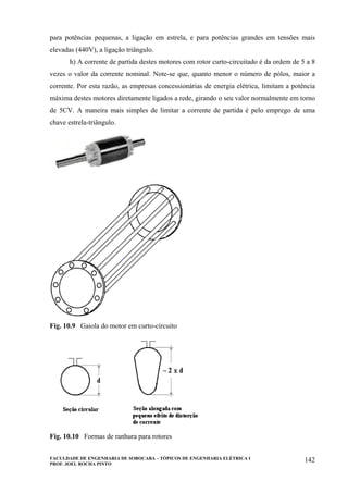 FACULDADE DE ENGENHARIA DE SOROCABA – TÓPICOS DE ENGENHARIA ELÉTRICA I
PROF. JOEL ROCHA PINTO
142
para potências pequenas, a ligação em estrela, e para potências grandes em tensões mais
elevadas (440V), a ligação triângulo.
h) A corrente de partida destes motores com rotor curto-circuitado é da ordem de 5 a 8
vezes o valor da corrente nominal. Note-se que, quanto menor o número de pólos, maior a
corrente. Por esta razão, as empresas concessionárias de energia elétrica, limitam a potência
máxima destes motores diretamente ligados a rede, girando o seu valor normalmente em torno
de 5CV. A maneira mais simples de limitar a corrente de partida é pelo emprego de uma
chave estrela-triângulo.
Fig. 10.9 Gaiola do motor em curto-circuito
Fig. 10.10 Formas de ranhura para rotores
 