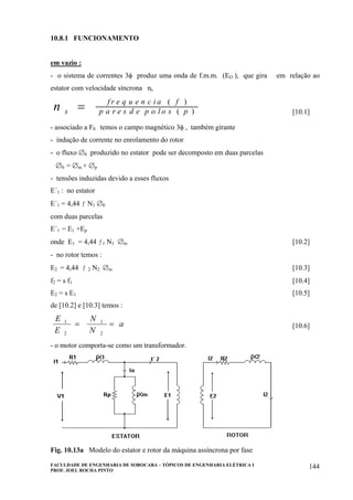 FACULDADE DE ENGENHARIA DE SOROCABA – TÓPICOS DE ENGENHARIA ELÉTRICA I
PROF. JOEL ROCHA PINTO
144
10.8.1 FUNCIONAMENTO
em vazio :
- o sistema de correntes 3φ produz uma onda de f.m.m. (EO ), que gira em relação ao
estator com velocidade síncrona ns
n s
f r e q u e n c i a f
p a r e s d e p o l o s p= ( )
( ) [10.1]
- associado a F0 temos o campo magnético 3φ , também girante
- indução de corrente no enrolamento do rotor
- o fluxo ∅0 produzido no estator pode ser decomposto em duas parcelas
∅0 = ∅m + ∅p
- tensões induzidas devido a esses fluxos
E´1 : no estator
E´1 = 4,44 ƒ N1 ∅0
com duas parcelas
E´1 = E1 +Ep
onde E1 = 4,44 ƒ1 N1 ∅m [10.2]
- no rotor temos :
E2 = 4,44 ƒ 2 N2 ∅m [10.3]
f2 = s f1 [10.4]
E2 = s E1 [10.5]
de [10.2] e [10.3] temos :
E
E
N
N
a1
2
1
2
= = [10.6]
- o motor comporta-se como um transformador.
Fig. 10.13a Modelo do estator e rotor da máquina assíncrona por fase
 