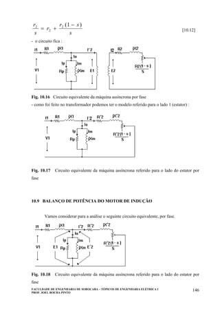 FACULDADE DE ENGENHARIA DE SOROCABA – TÓPICOS DE ENGENHARIA ELÉTRICA I
PROF. JOEL ROCHA PINTO
146
r
s
r
r s
s
2
2
2 1
= +
−( )
[10.12]
- o circuito fica :
Fig. 10.16 Circuito equivalente da máquina assíncrona por fase
- como foi feito no transformador podemos ter o modelo referido para o lado 1 (estator) :
Fig. 10.17 Circuito equivalente da máquina assíncrona referido para o lado do estator por
fase
10.9 BALANÇO DE POTÊNCIA DO MOTOR DE INDUÇÃO
Vamos considerar para a análise o seguinte circuito equivalente, por fase.
Fig. 10.18 Circuito equivalente da máquina assíncrona referido para o lado do estator por
fase
 