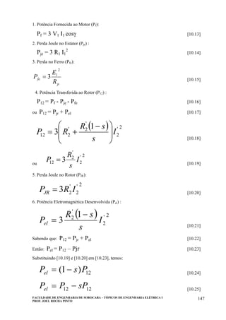 FACULDADE DE ENGENHARIA DE SOROCABA – TÓPICOS DE ENGENHARIA ELÉTRICA I
PROF. JOEL ROCHA PINTO
147
1. Potência Fornecida ao Motor (Pf):
Pf = 3 V1 I1 cosγ [10.13]
2. Perda Joule no Estator (Pje) :
Pje = 3 R1 I1
2
[10.14]
3. Perda no Ferro (Pfe):
p
fe
R
E
P
2
1
3= [10.15]
4. Potência Transferida ao Rotor (P12) :
P12 = Pf - Pje - Pfe [10.16]
ou P12 = Pjr + Pel [10.17]
( ) 2'
2
'
2'
212
1
3 I
s
sR
RP ⎟⎟
⎠
⎞
⎜⎜
⎝
⎛ −
+=
[10.18]
ou
2'
2
'
2
12 3 I
s
R
P = [10.19]
5. Perda Joule no Rotor (PJR):
2'
2
'
23 IRPJR = [10.20]
6. Potência Eletromagnética Desenvolvida (Pel) :
( ) 2'
2
'
2 1
3 I
s
sR
Pel
−
= [10.21]
Sabendo que: P12 = Pjr + Pel [10.22]
Então: Pel = P12 – Pjr [10.23]
Substituindo [10.19] e [10.20] em [10.23], temos:
12)1( PsPel −= [10.24]
1212 sPPPel −= [10.25]
 