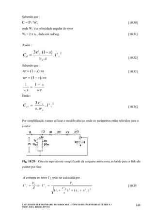 FACULDADE DE ENGENHARIA DE SOROCABA – TÓPICOS DE ENGENHARIA ELÉTRICA I
PROF. JOEL ROCHA PINTO
149
Sabendo que :
C = P / Wr [10.30]
onde Wr é a velocidade angular do rotor
Wr = 2 π nr , dada em rad/seg. [10.31]
Assim :
C
r s
w s
Iel
r
=
−3 12
2
2
ι
ι( )
.
.
[10.32]
Sabendo que :
nr s ns= −( ).1 [10.33]
wr s ws= −( ).1
1 1
w s
s
w r
=
−
Então :
C
r
s w
Iel
s
=
3 2
2
2
ι
ι
.
. [10.34]
Por simplificação vamos utilizar o modelo abaixo, onde os parâmetros estão referidos para o
estator.
Fig. 10.20 Circuito equivalente simplificado da máquina assíncrona, referido para o lado do
estator por fase
A corrente no rotor I´2 pode ser calculada por :
I
V
Z
I
V
r
r
s
x x
ι ι
ι
2 2
2
1 1
1
2 2
1
2
= ⇒ =
+
′
+ +( ) ( )
[10.35
 