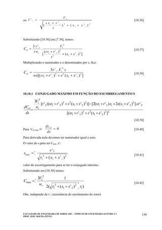 FACULDADE DE ENGENHARIA DE SOROCABA – TÓPICOS DE ENGENHARIA ELÉTRICA I
PROF. JOEL ROCHA PINTO
150
ou I
V
s r r
s
x x
ι
ι
ι
2
2
2
1
1 2
1
2
=
+
+ +( ) ( )
[10.36]
Substituindo [10.36] em [7.34], temos :
C
r
sw
V
sr r
s
x x
el
s
=
+
+ +
3 2
2
2
1
2
1
2
2 1
2
ι
ι
ι
.
[
( )
( ) ]
[10.37]
Multiplicando o numerador e o denominador por s, fica :
C
r V s
ws sr r s x x
el =
+ + +
3 2
2 2
1
2
1
2 2
1
2
ι
ι ι
.
[( ) ( ) ]
[10.38]
10.10.1 CONJUGADO MÁXIMO EM FUNÇÃO DO ESCORREGAMENTO S
22
21
22
21
2
2
21121
2
21
22
212
2
1
])()[(
].)(2).(2[)])()(([
3
ιι
ιιιιιι
xxsrrs
rsxxsrrrsxxsrrsr
w
V
ds
dC sel
+++
+++−+++
=
[10.39]
Para Cel máx
dc
ds
el
= 0 [10.40]
Para derivada nula devemos ter numerador igual a zero.
O valor do s para ter Cmáx é :
s
r
r x x
max =
+ +
−
+
ι
ι
2
1
2
1
2
2( )
[10.41]
valor do escorregamento para se ter o conjugado máximo.
Substituindo em [10.38] temos:
))((2
1
.
3
1
2
21
2
1
2
1
max
rxxr
w
V
C
s
+
−
+
−
++
=
ι
[10.42]
Obs: independe de r´2 (resistência do enrolamento do rotor)
 