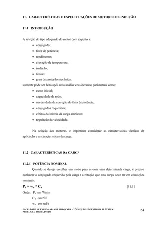 FACULDADE DE ENGENHARIA DE SOROCABA – TÓPICOS DE ENGENHARIA ELÉTRICA I
PROF. JOEL ROCHA PINTO
154
11. CARACTERÍSTICAS E ESPECIFICAÇÕES DE MOTORES DE INDUÇÃO
11.1 INTRODUÇÃO
A seleção do tipo adequado do motor com respeito a:
• conjugado;
• fator de potência;
• rendimento;
• elevação de temperatura;
• isolação;
• tensão;
• grau de proteção mecânica;
somente pode ser feita após uma análise considerando parâmetros como:
• custo inicial;
• capacidade da rede;
• necessidade da correção do fator de potência;
• conjugados requeridos;
• efeitos da inércia da carga ambiente;
• regulação da velocidade.
Na seleção dos motores, é importante considerar as características técnicas de
aplicação e as características da carga.
11.2 CARACTERÍSTICAS DA CARGA
11.2.1 POTÊNCIA NOMINAL
Quando se deseja escolher um motor para acionar uma determinada carga, é preciso
conhecer o conjugado requerido pela carga e a rotação que esta carga deve ter em condições
nominais.
Pn = wn * Cn [11.1]
Onde: Pn em Watts
C n em Nm
wn em rad/s
 